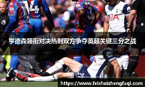 亨德森领衔对决热刺双方争夺英超关键三分之战